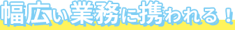 幅広い業務に携われる！